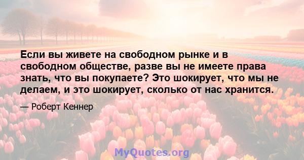 Если вы живете на свободном рынке и в свободном обществе, разве вы не имеете права знать, что вы покупаете? Это шокирует, что мы не делаем, и это шокирует, сколько от нас хранится.