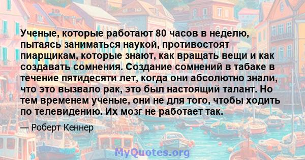 Ученые, которые работают 80 часов в неделю, пытаясь заниматься наукой, противостоят пиарщикам, которые знают, как вращать вещи и как создавать сомнения. Создание сомнений в табаке в течение пятидесяти лет, когда они