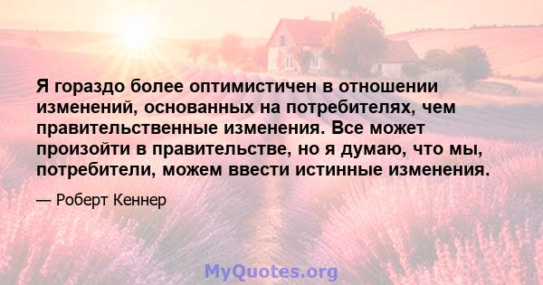 Я гораздо более оптимистичен в отношении изменений, основанных на потребителях, чем правительственные изменения. Все может произойти в правительстве, но я думаю, что мы, потребители, можем ввести истинные изменения.