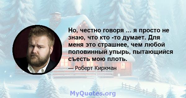 Но, честно говоря ... я просто не знаю, что кто -то думает. Для меня это страшнее, чем любой половинный упырь, пытающийся съесть мою плоть.