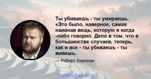 Ты убиваешь - ты умираешь. «Это было, наверное, самая наивная вещь, которую я когда -либо говорил. Дело в том, что в большинстве случаев, теперь, как и все - ты убиваешь - ты живешь.