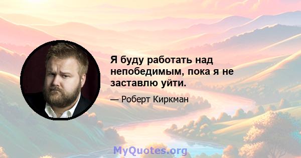 Я буду работать над непобедимым, пока я не заставлю уйти.