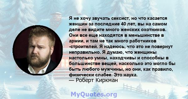 Я не хочу звучать сексист, но что касается женщин за последние 40 лет, вы на самом деле не видите много женских охотников. Они все еще находятся в меньшинстве в армии, и там не так много работников -строителей. Я