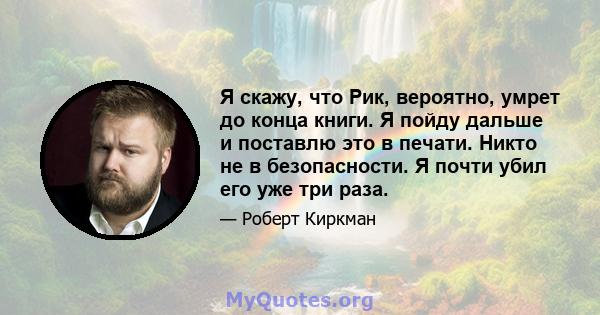 Я скажу, что Рик, вероятно, умрет до конца книги. Я пойду дальше и поставлю это в печати. Никто не в безопасности. Я почти убил его уже три раза.