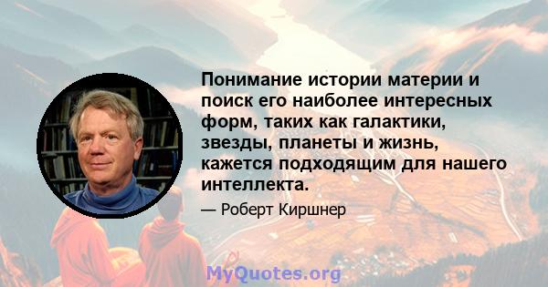 Понимание истории материи и поиск его наиболее интересных форм, таких как галактики, звезды, планеты и жизнь, кажется подходящим для нашего интеллекта.