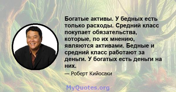 Богатые активы. У бедных есть только расходы. Средний класс покупает обязательства, которые, по их мнению, являются активами. Бедные и средний класс работают за деньги. У богатых есть деньги на них.