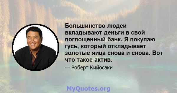 Большинство людей вкладывают деньги в свой поглощенный банк. Я покупаю гусь, который откладывает золотые яйца снова и снова. Вот что такое актив.