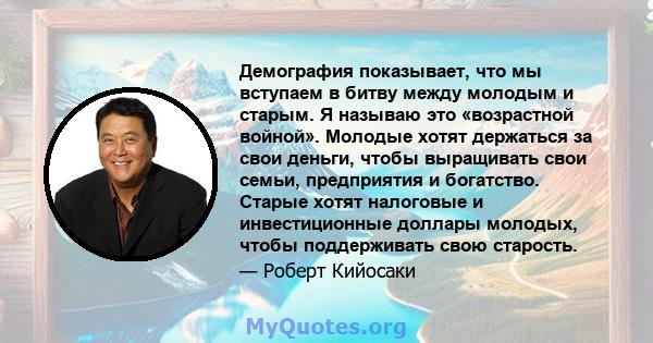 Демография показывает, что мы вступаем в битву между молодым и старым. Я называю это «возрастной войной». Молодые хотят держаться за свои деньги, чтобы выращивать свои семьи, предприятия и богатство. Старые хотят