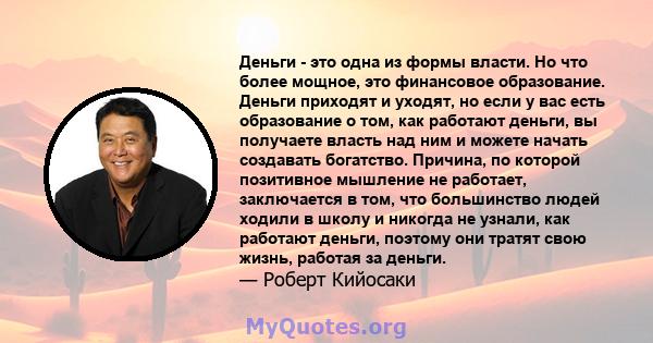 Деньги - это одна из формы власти. Но что более мощное, это финансовое образование. Деньги приходят и уходят, но если у вас есть образование о том, как работают деньги, вы получаете власть над ним и можете начать