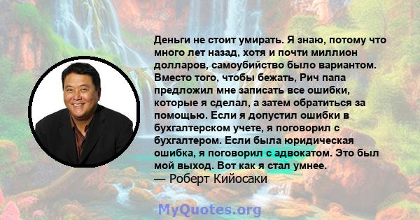 Деньги не стоит умирать. Я знаю, потому что много лет назад, хотя и почти миллион долларов, самоубийство было вариантом. Вместо того, чтобы бежать, Рич папа предложил мне записать все ошибки, которые я сделал, а затем