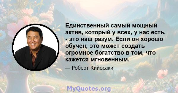 Единственный самый мощный актив, который у всех, у нас есть, - это наш разум. Если он хорошо обучен, это может создать огромное богатство в том, что кажется мгновенным.