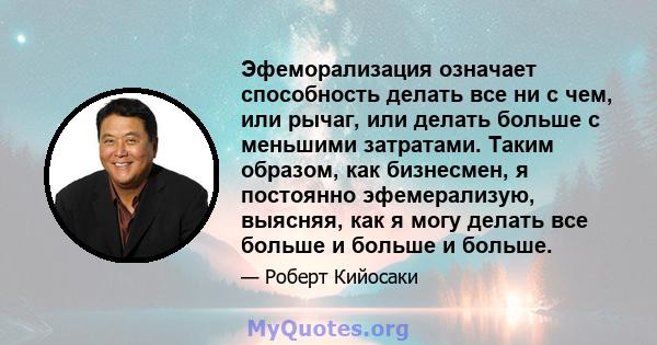 Эфеморализация означает способность делать все ни с чем, или рычаг, или делать больше с меньшими затратами. Таким образом, как бизнесмен, я постоянно эфемерализую, выясняя, как я могу делать все больше и больше и больше.