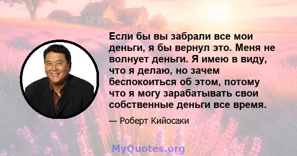 Если бы вы забрали все мои деньги, я бы вернул это. Меня не волнует деньги. Я имею в виду, что я делаю, но зачем беспокоиться об этом, потому что я могу зарабатывать свои собственные деньги все время.