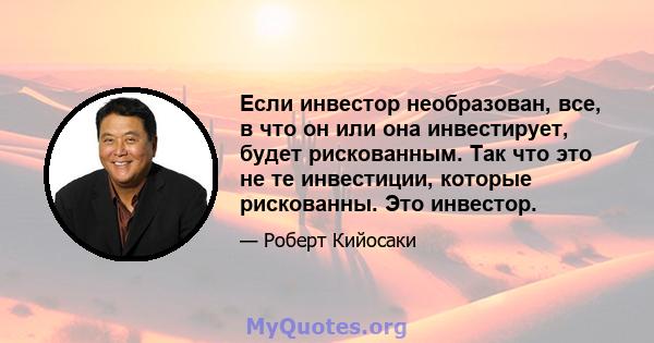 Если инвестор необразован, все, в что он или она инвестирует, будет рискованным. Так что это не те инвестиции, которые рискованны. Это инвестор.