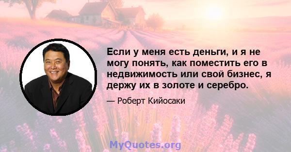 Если у меня есть деньги, и я не могу понять, как поместить его в недвижимость или свой бизнес, я держу их в золоте и серебро.