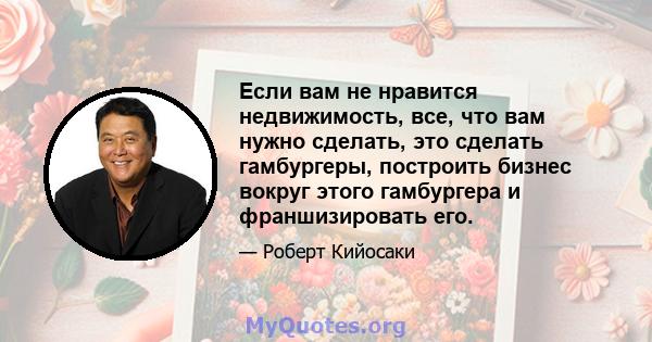 Если вам не нравится недвижимость, все, что вам нужно сделать, это сделать гамбургеры, построить бизнес вокруг этого гамбургера и франшизировать его.