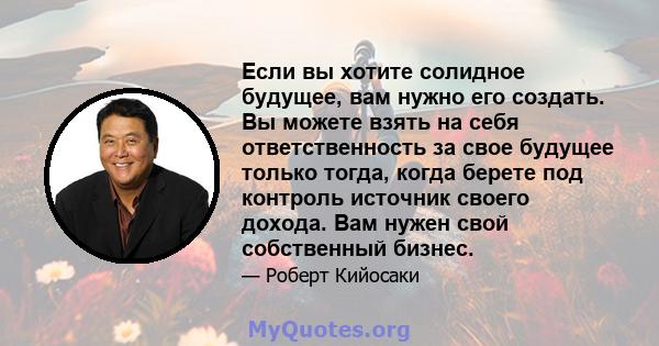 Если вы хотите солидное будущее, вам нужно его создать. Вы можете взять на себя ответственность за свое будущее только тогда, когда берете под контроль источник своего дохода. Вам нужен свой собственный бизнес.