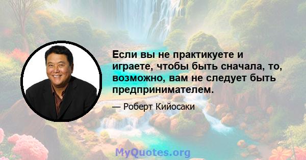 Если вы не практикуете и играете, чтобы быть сначала, то, возможно, вам не следует быть предпринимателем.