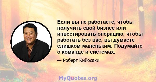 Если вы не работаете, чтобы получить свой бизнес или инвестировать операцию, чтобы работать без вас, вы думаете слишком маленьким. Подумайте о команде и системах.