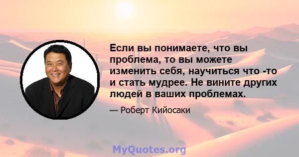 Если вы понимаете, что вы проблема, то вы можете изменить себя, научиться что -то и стать мудрее. Не вините других людей в ваших проблемах.