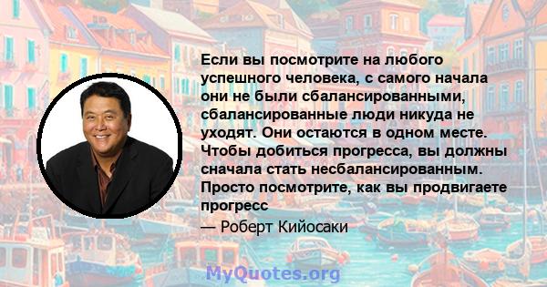 Если вы посмотрите на любого успешного человека, с самого начала они не были сбалансированными, сбалансированные люди никуда не уходят. Они остаются в одном месте. Чтобы добиться прогресса, вы должны сначала стать