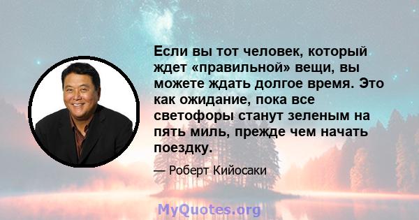 Если вы тот человек, который ждет «правильной» вещи, вы можете ждать долгое время. Это как ожидание, пока все светофоры станут зеленым на пять миль, прежде чем начать поездку.