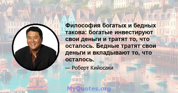 Философия богатых и бедных такова: богатые инвестируют свои деньги и тратят то, что осталось. Бедные тратят свои деньги и вкладывают то, что осталось.