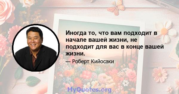 Иногда то, что вам подходит в начале вашей жизни, не подходит для вас в конце вашей жизни.