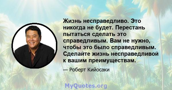 Жизнь несправедливо. Это никогда не будет. Перестань пытаться сделать это справедливым. Вам не нужно, чтобы это было справедливым. Сделайте жизнь несправедливой к вашим преимуществам.