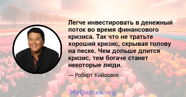 Легче инвестировать в денежный поток во время финансового кризиса. Так что не тратьте хороший кризис, скрывая голову на песке. Чем дольше длится кризис, тем богаче станет некоторые люди.