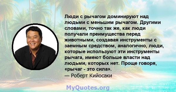 Люди с рычагом доминируют над людьми с меньшим рычагом. Другими словами, точно так же, как люди получали преимущества перед животными, создавая инструменты с заемным средством, аналогично, люди, которые используют эти