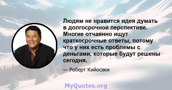 Людям не нравится идея думать в долгосрочной перспективе. Многие отчаянно ищут краткосрочные ответы, потому что у них есть проблемы с деньгами, которые будут решены сегодня.