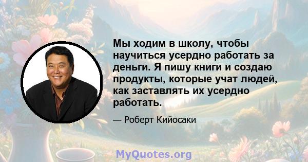 Мы ходим в школу, чтобы научиться усердно работать за деньги. Я пишу книги и создаю продукты, которые учат людей, как заставлять их усердно работать.