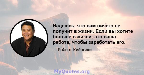 Надеюсь, что вам ничего не получит в жизни. Если вы хотите больше в жизни, это ваша работа, чтобы заработать его.