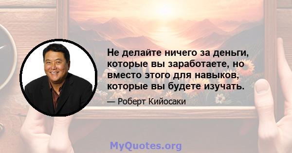 Не делайте ничего за деньги, которые вы заработаете, но вместо этого для навыков, которые вы будете изучать.