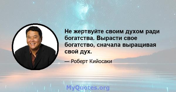 Не жертвуйте своим духом ради богатства. Вырасти свое богатство, сначала выращивая свой дух.