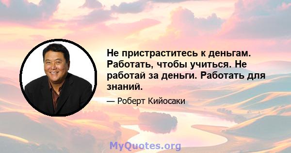 Не пристраститесь к деньгам. Работать, чтобы учиться. Не работай за деньги. Работать для знаний.