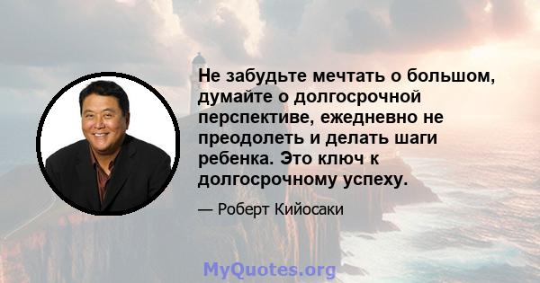 Не забудьте мечтать о большом, думайте о долгосрочной перспективе, ежедневно не преодолеть и делать шаги ребенка. Это ключ к долгосрочному успеху.