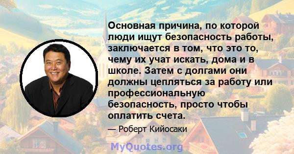 Основная причина, по которой люди ищут безопасность работы, заключается в том, что это то, чему их учат искать, дома и в школе. Затем с долгами они должны цепляться за работу или профессиональную безопасность, просто