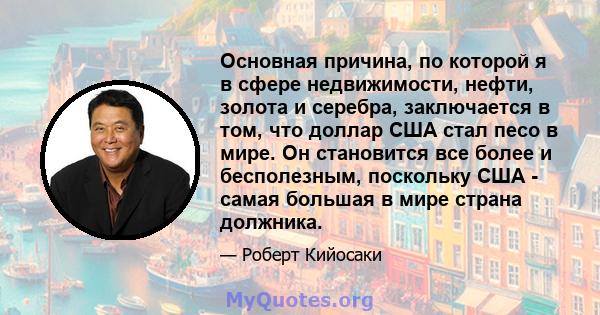 Основная причина, по которой я в сфере недвижимости, нефти, золота и серебра, заключается в том, что доллар США стал песо в мире. Он становится все более и бесполезным, поскольку США - самая большая в мире страна