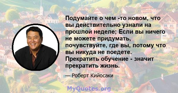 Подумайте о чем -то новом, что вы действительно узнали на прошлой неделе; Если вы ничего не можете придумать, почувствуйте, где вы, потому что вы никуда не поедете. Прекратить обучение - значит прекратить жизнь.