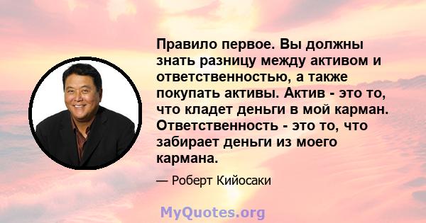 Правило первое. Вы должны знать разницу между активом и ответственностью, а также покупать активы. Актив - это то, что кладет деньги в мой карман. Ответственность - это то, что забирает деньги из моего кармана.