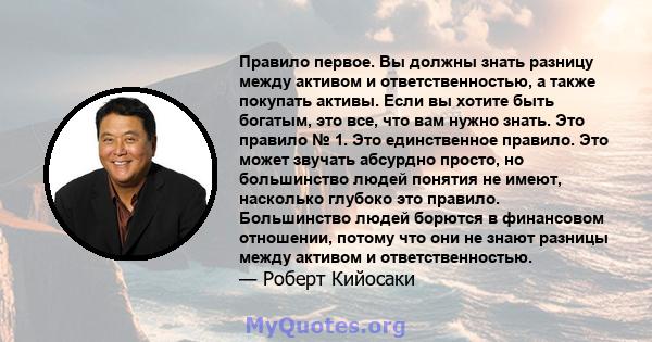 Правило первое. Вы должны знать разницу между активом и ответственностью, а также покупать активы. Если вы хотите быть богатым, это все, что вам нужно знать. Это правило № 1. Это единственное правило. Это может звучать