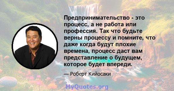 Предпринимательство - это процесс, а не работа или профессия. Так что будьте верны процессу и помните, что даже когда будут плохие времена, процесс даст вам представление о будущем, которое будет впереди.