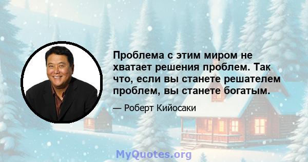 Проблема с этим миром не хватает решения проблем. Так что, если вы станете решателем проблем, вы станете богатым.