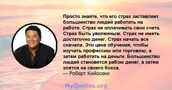 Просто знайте, что его страх заставляет большинство людей работать на работе. Страх не оплачивать свои счета. Страх быть уволенным. Страх не иметь достаточно денег. Страх начать все сначала. Это цена обучения, чтобы