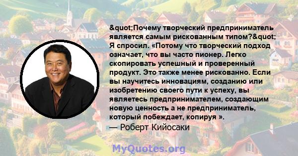 "Почему творческий предприниматель является самым рискованным типом?" Я спросил. «Потому что творческий подход означает, что вы часто пионер. Легко скопировать успешный и проверенный продукт. Это также менее