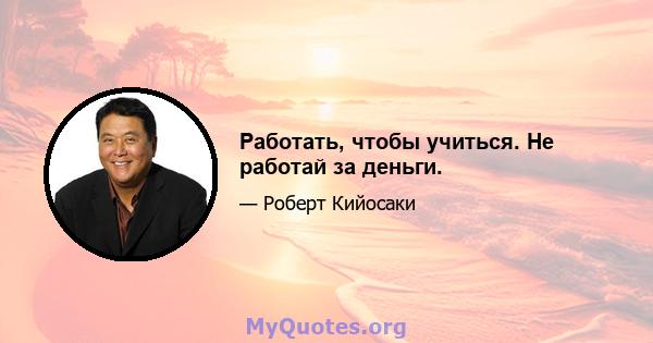 Работать, чтобы учиться. Не работай за деньги.