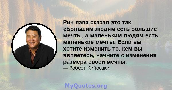 Рич папа сказал это так: «Большим людям есть большие мечты, а маленьким людям есть маленькие мечты. Если вы хотите изменить то, кем вы являетесь, начните с изменения размера своей мечты.