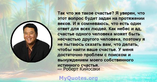 Так что же такое счастье? Я уверен, что этот вопрос будет задан на протяжении веков. И я сомневаюсь, что есть один ответ для всех людей. Как небес и ад, счастье одного человека может быть несчастью другого человека,